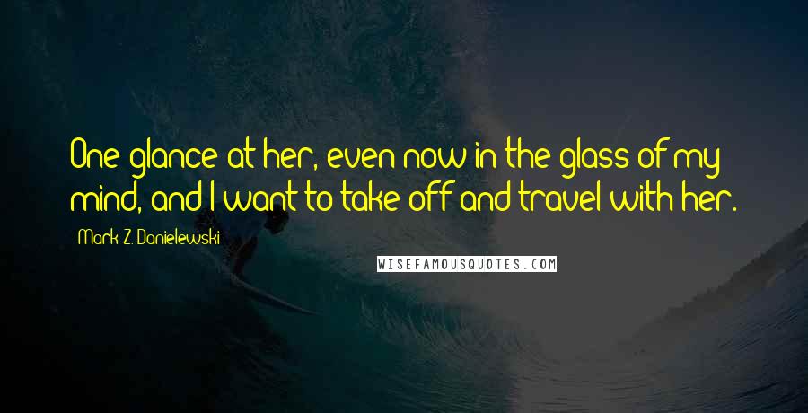 Mark Z. Danielewski Quotes: One glance at her, even now in the glass of my mind, and I want to take off and travel with her.