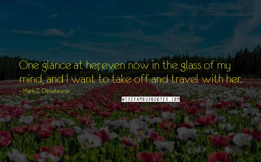 Mark Z. Danielewski Quotes: One glance at her, even now in the glass of my mind, and I want to take off and travel with her.