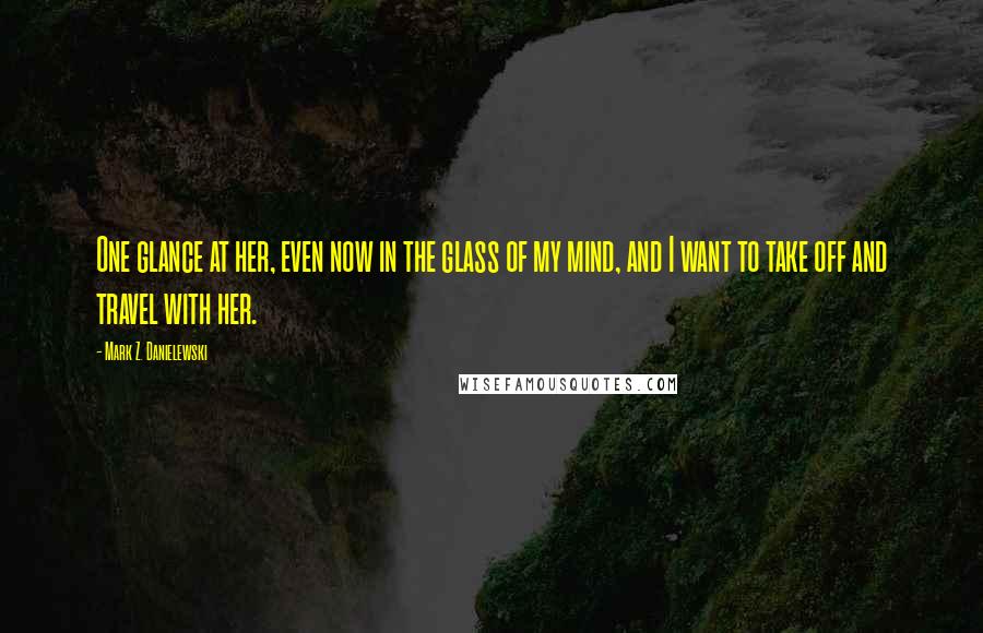 Mark Z. Danielewski Quotes: One glance at her, even now in the glass of my mind, and I want to take off and travel with her.