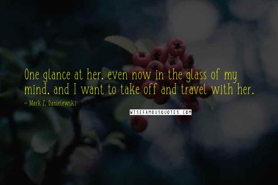 Mark Z. Danielewski Quotes: One glance at her, even now in the glass of my mind, and I want to take off and travel with her.