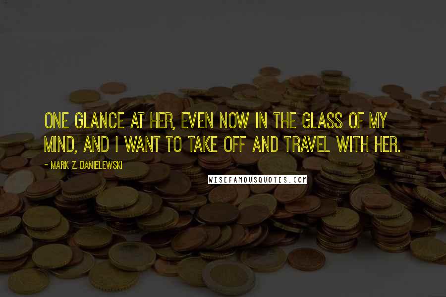 Mark Z. Danielewski Quotes: One glance at her, even now in the glass of my mind, and I want to take off and travel with her.