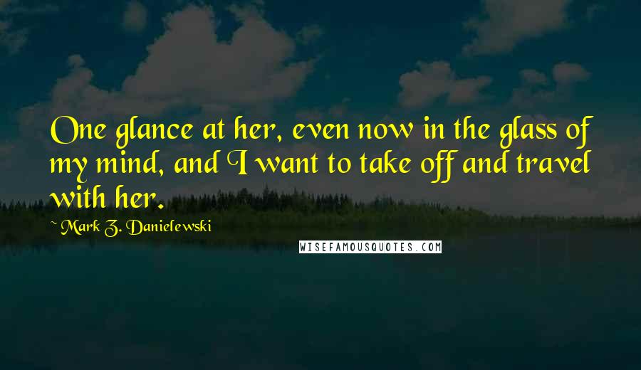 Mark Z. Danielewski Quotes: One glance at her, even now in the glass of my mind, and I want to take off and travel with her.