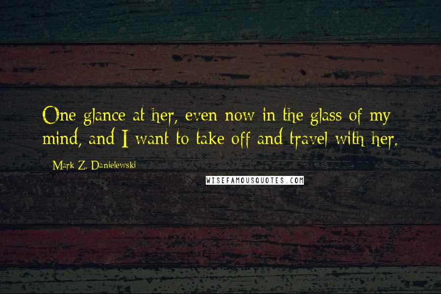 Mark Z. Danielewski Quotes: One glance at her, even now in the glass of my mind, and I want to take off and travel with her.