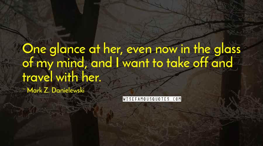 Mark Z. Danielewski Quotes: One glance at her, even now in the glass of my mind, and I want to take off and travel with her.