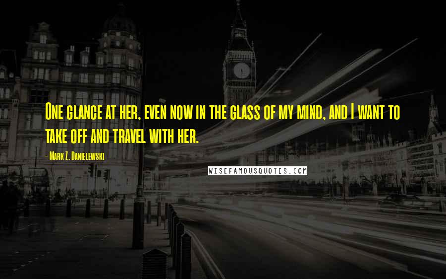 Mark Z. Danielewski Quotes: One glance at her, even now in the glass of my mind, and I want to take off and travel with her.