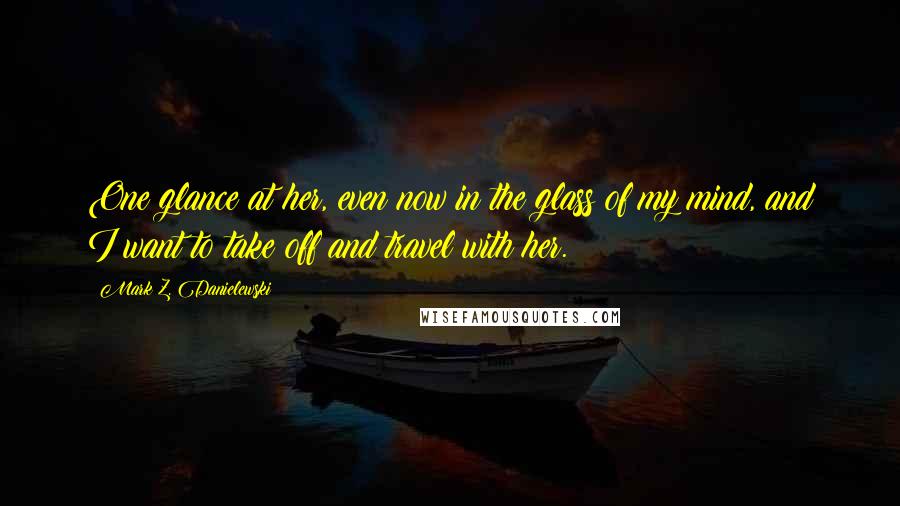 Mark Z. Danielewski Quotes: One glance at her, even now in the glass of my mind, and I want to take off and travel with her.