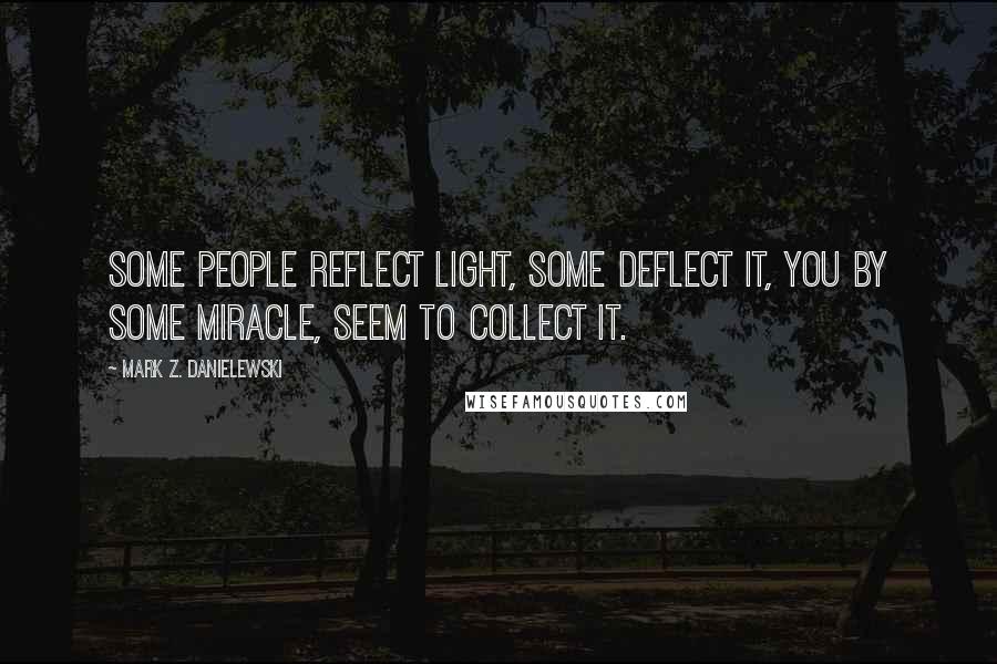 Mark Z. Danielewski Quotes: Some people reflect light, some deflect it, you by some miracle, seem to collect it.