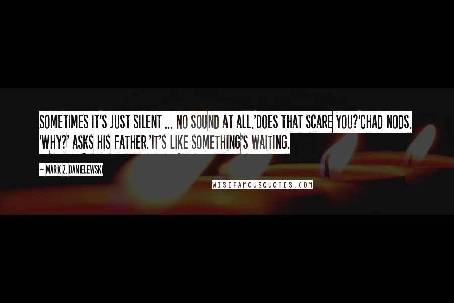 Mark Z. Danielewski Quotes: Sometimes it's just silent ... No sound at all.'Does that scare you?'Chad nods. 'Why?' asks his father.'It's like something's waiting.