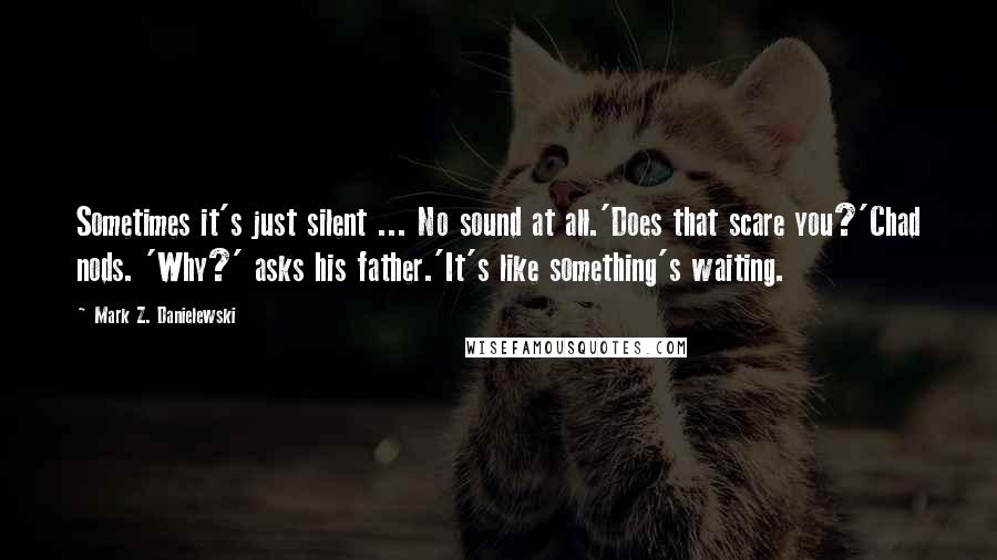 Mark Z. Danielewski Quotes: Sometimes it's just silent ... No sound at all.'Does that scare you?'Chad nods. 'Why?' asks his father.'It's like something's waiting.