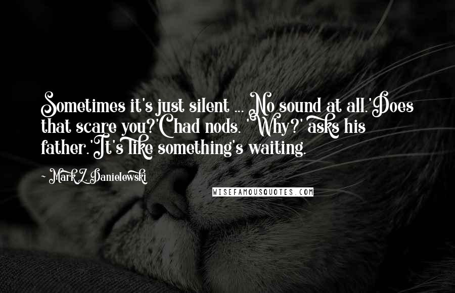 Mark Z. Danielewski Quotes: Sometimes it's just silent ... No sound at all.'Does that scare you?'Chad nods. 'Why?' asks his father.'It's like something's waiting.