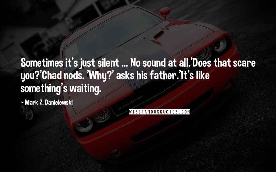 Mark Z. Danielewski Quotes: Sometimes it's just silent ... No sound at all.'Does that scare you?'Chad nods. 'Why?' asks his father.'It's like something's waiting.