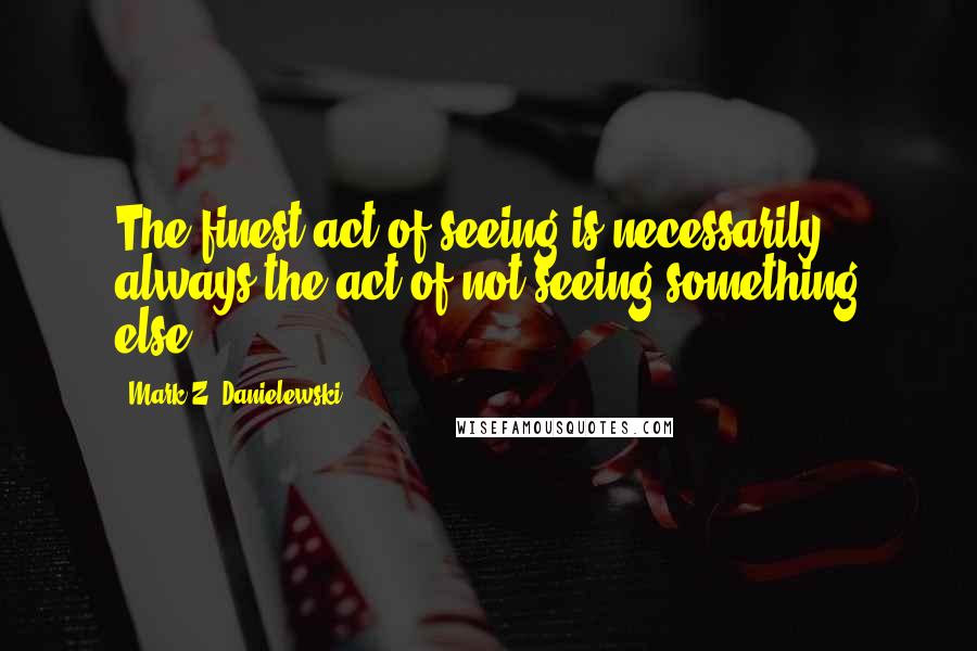 Mark Z. Danielewski Quotes: The finest act of seeing is necessarily always the act of not seeing something else.