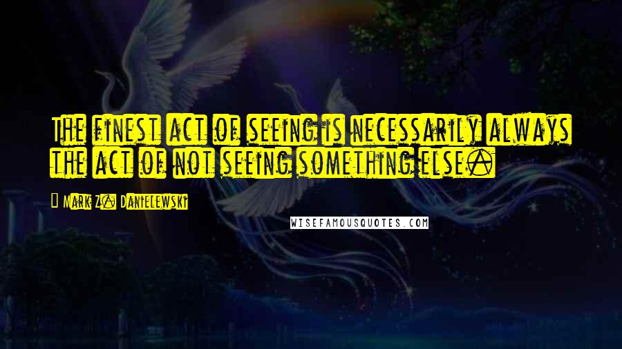 Mark Z. Danielewski Quotes: The finest act of seeing is necessarily always the act of not seeing something else.