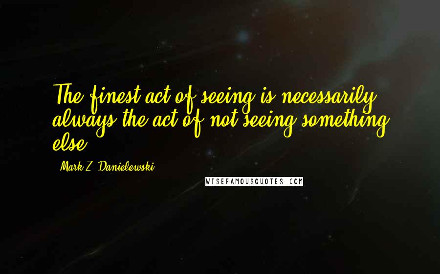 Mark Z. Danielewski Quotes: The finest act of seeing is necessarily always the act of not seeing something else.