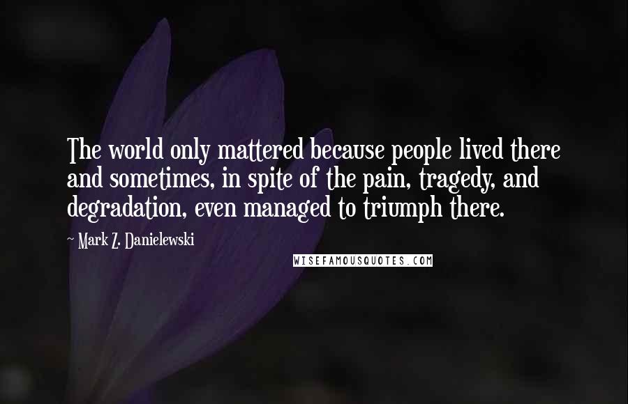 Mark Z. Danielewski Quotes: The world only mattered because people lived there and sometimes, in spite of the pain, tragedy, and degradation, even managed to triumph there.