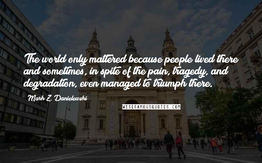 Mark Z. Danielewski Quotes: The world only mattered because people lived there and sometimes, in spite of the pain, tragedy, and degradation, even managed to triumph there.