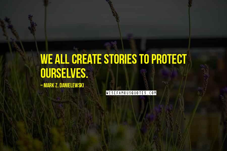 Mark Z. Danielewski Quotes: We all create stories to protect ourselves.