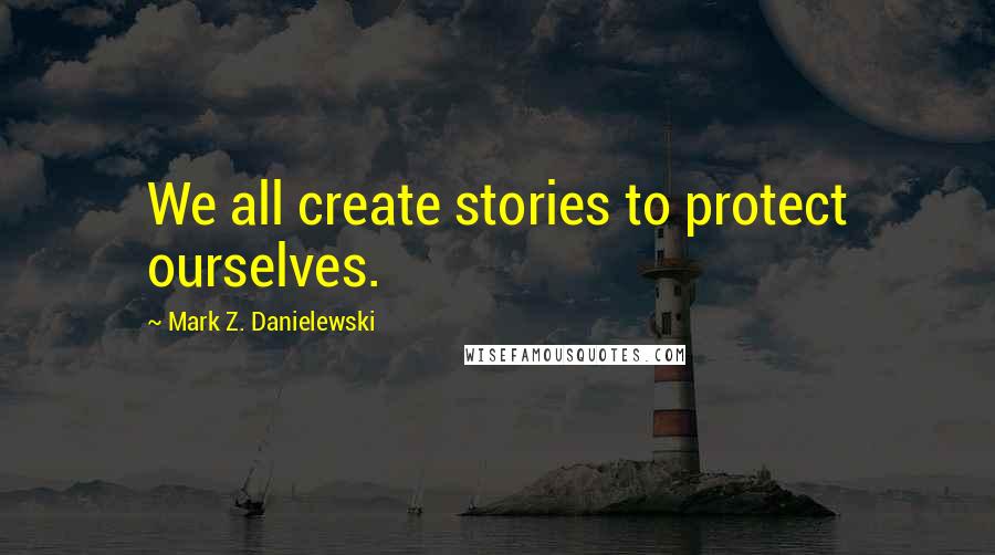 Mark Z. Danielewski Quotes: We all create stories to protect ourselves.