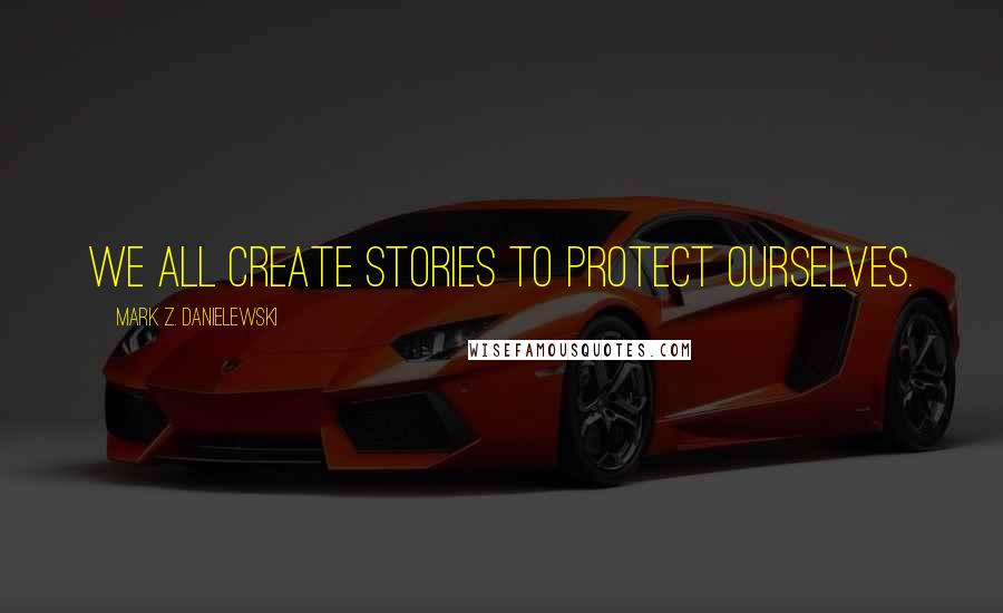 Mark Z. Danielewski Quotes: We all create stories to protect ourselves.
