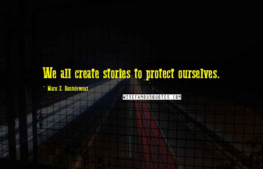 Mark Z. Danielewski Quotes: We all create stories to protect ourselves.