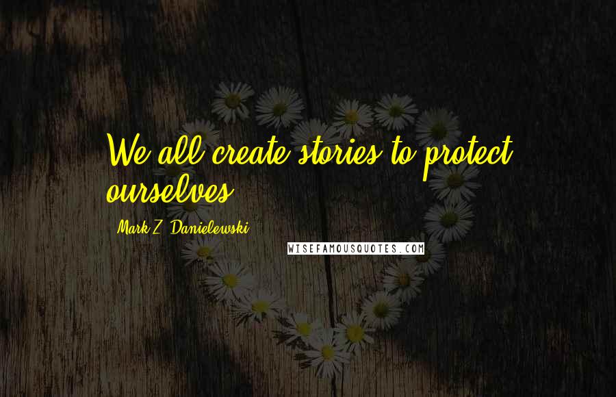 Mark Z. Danielewski Quotes: We all create stories to protect ourselves.