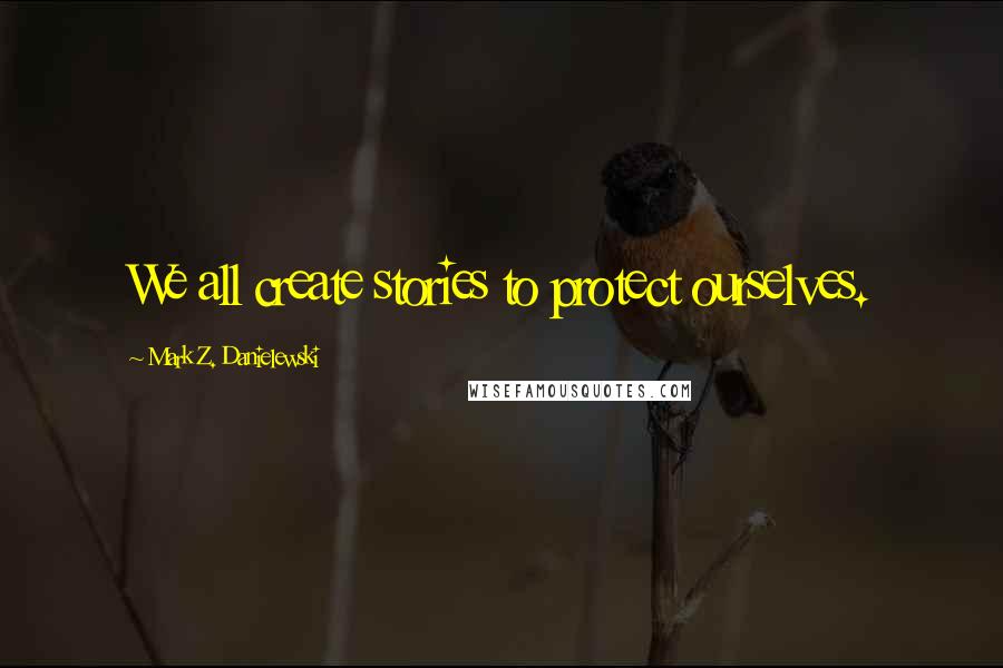 Mark Z. Danielewski Quotes: We all create stories to protect ourselves.