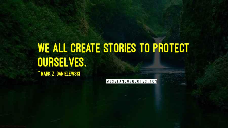 Mark Z. Danielewski Quotes: We all create stories to protect ourselves.