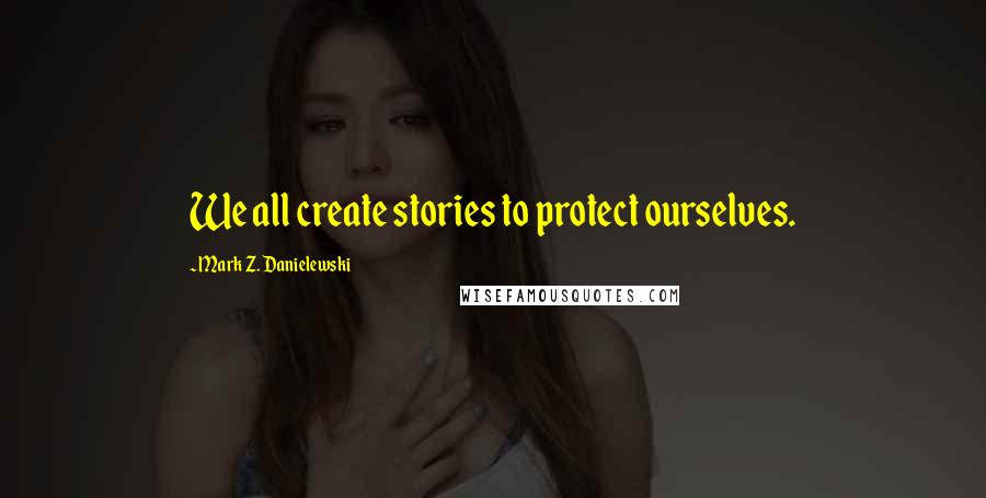 Mark Z. Danielewski Quotes: We all create stories to protect ourselves.