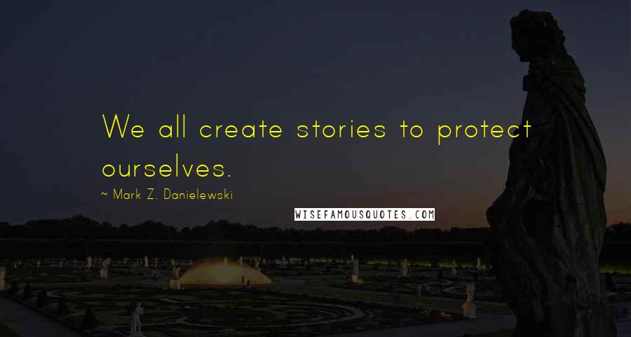 Mark Z. Danielewski Quotes: We all create stories to protect ourselves.