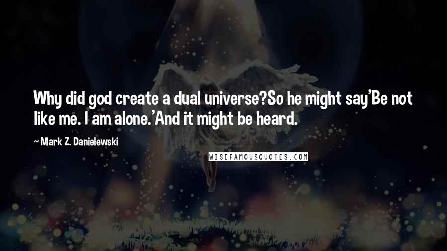 Mark Z. Danielewski Quotes: Why did god create a dual universe?So he might say'Be not like me. I am alone.'And it might be heard.