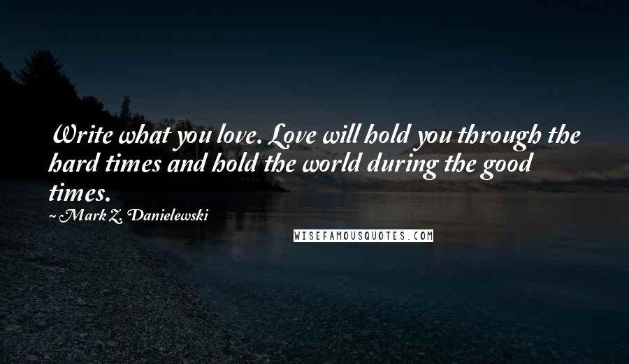 Mark Z. Danielewski Quotes: Write what you love. Love will hold you through the hard times and hold the world during the good times.