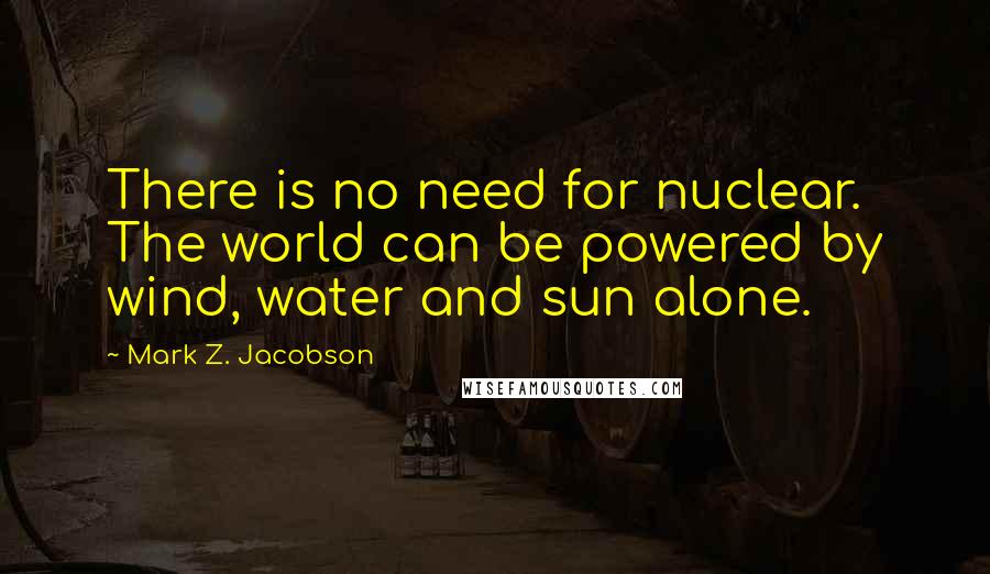 Mark Z. Jacobson Quotes: There is no need for nuclear. The world can be powered by wind, water and sun alone.