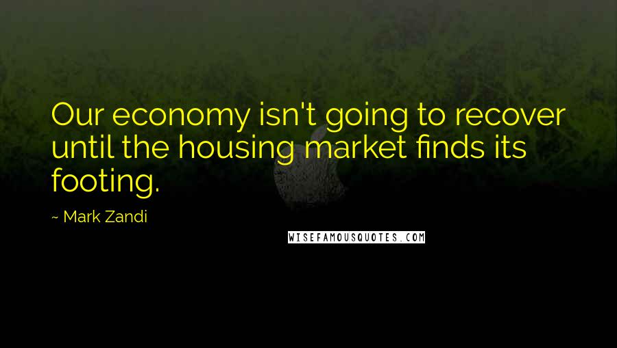 Mark Zandi Quotes: Our economy isn't going to recover until the housing market finds its footing.