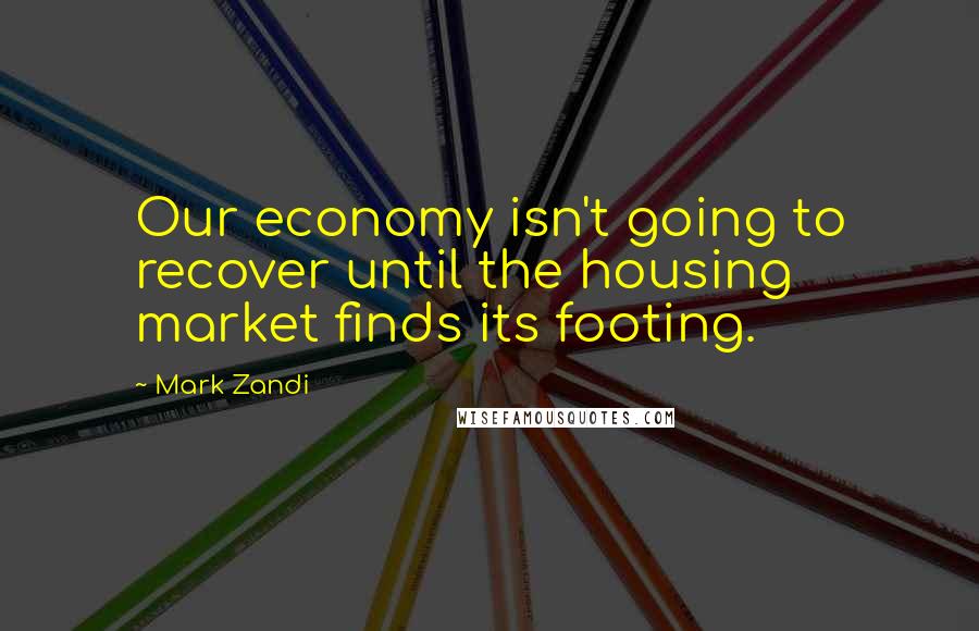 Mark Zandi Quotes: Our economy isn't going to recover until the housing market finds its footing.