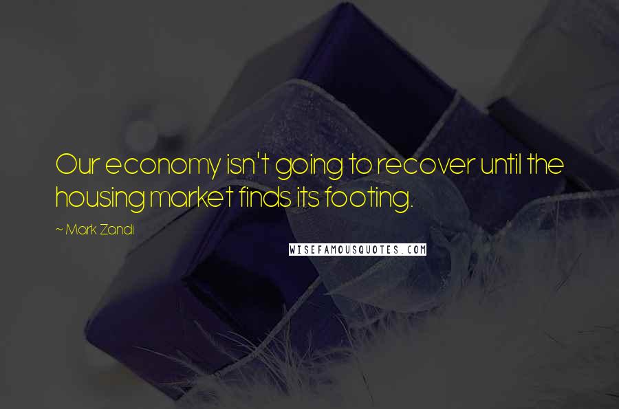 Mark Zandi Quotes: Our economy isn't going to recover until the housing market finds its footing.