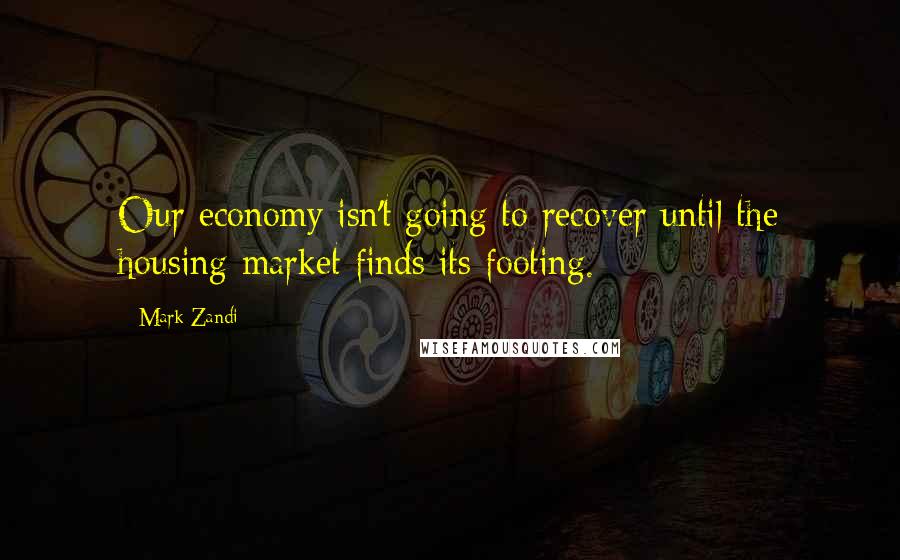 Mark Zandi Quotes: Our economy isn't going to recover until the housing market finds its footing.