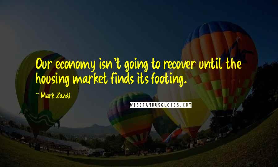 Mark Zandi Quotes: Our economy isn't going to recover until the housing market finds its footing.