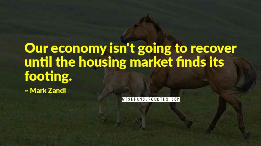 Mark Zandi Quotes: Our economy isn't going to recover until the housing market finds its footing.