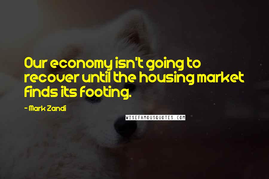 Mark Zandi Quotes: Our economy isn't going to recover until the housing market finds its footing.