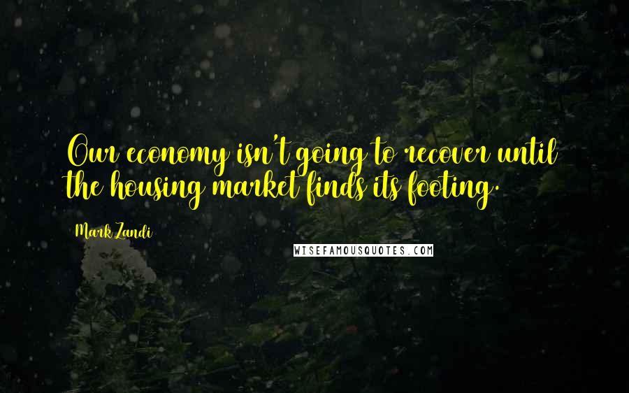 Mark Zandi Quotes: Our economy isn't going to recover until the housing market finds its footing.