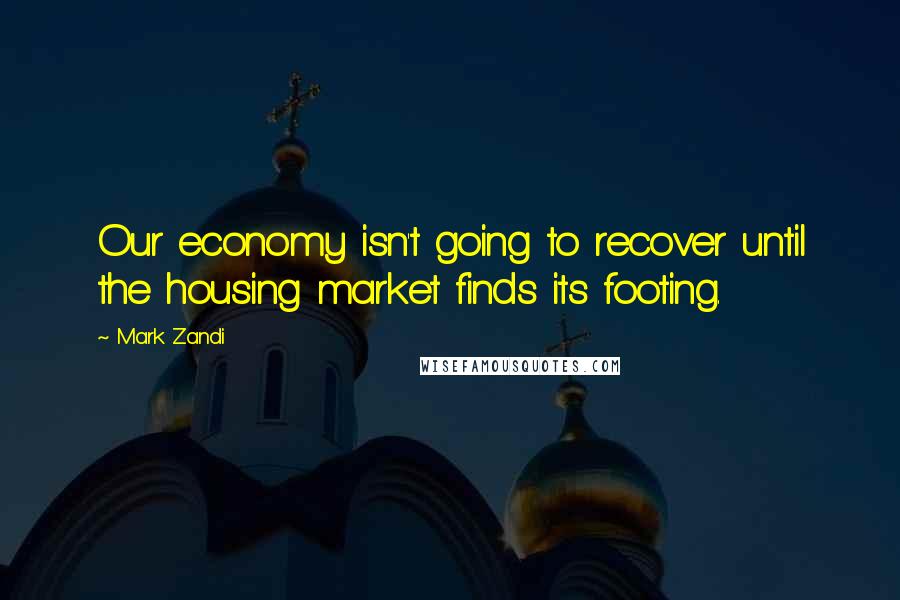 Mark Zandi Quotes: Our economy isn't going to recover until the housing market finds its footing.