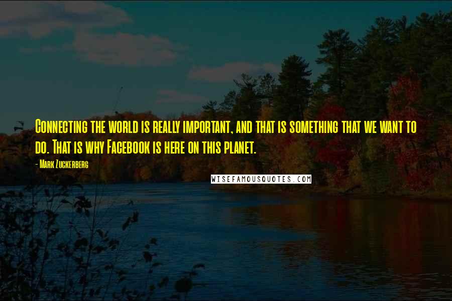 Mark Zuckerberg Quotes: Connecting the world is really important, and that is something that we want to do. That is why Facebook is here on this planet.