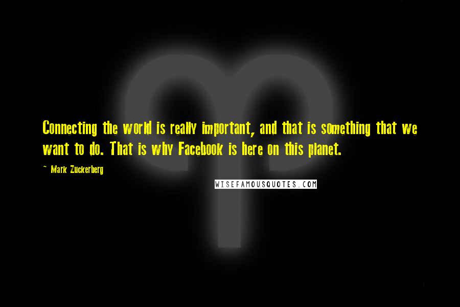 Mark Zuckerberg Quotes: Connecting the world is really important, and that is something that we want to do. That is why Facebook is here on this planet.