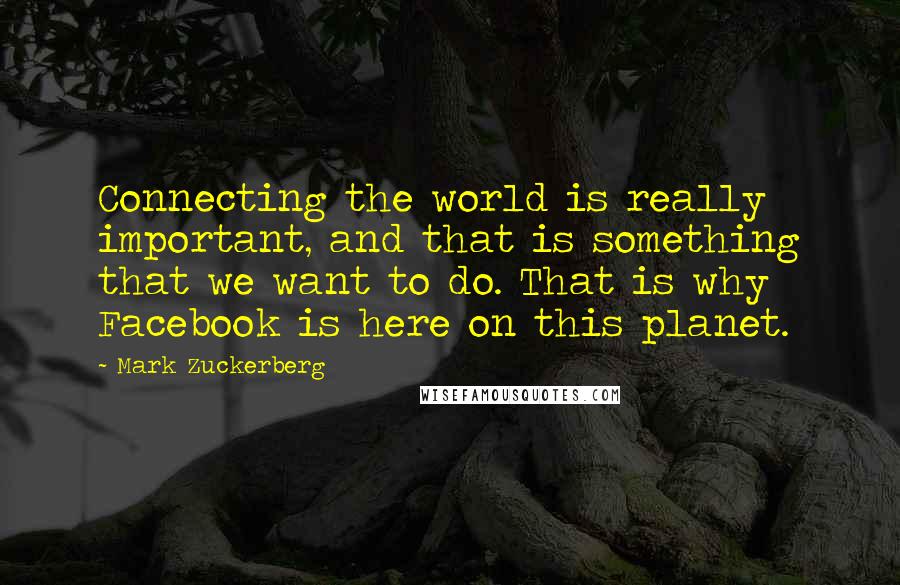 Mark Zuckerberg Quotes: Connecting the world is really important, and that is something that we want to do. That is why Facebook is here on this planet.