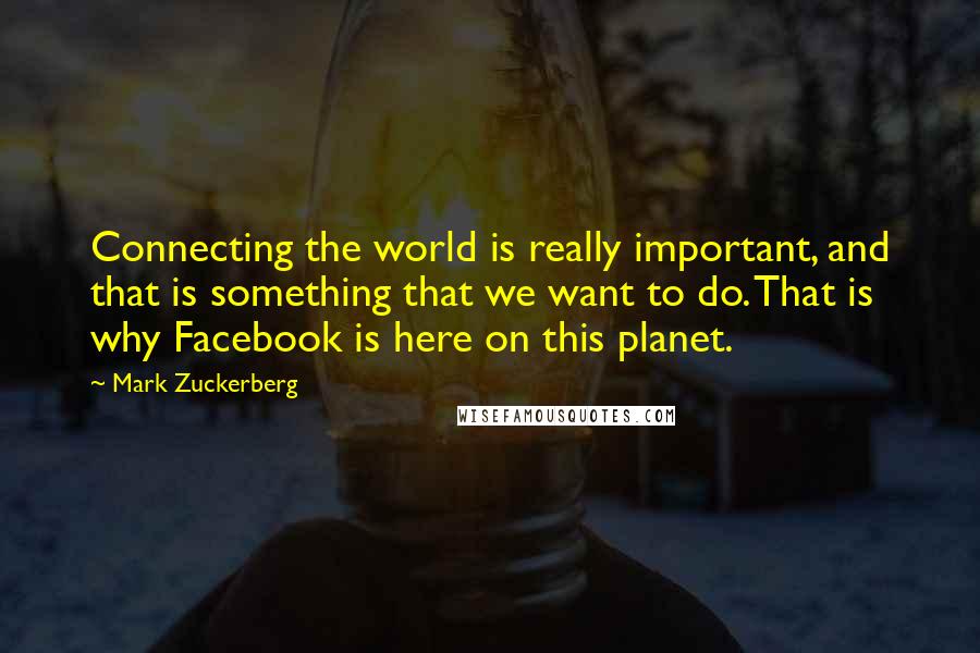 Mark Zuckerberg Quotes: Connecting the world is really important, and that is something that we want to do. That is why Facebook is here on this planet.