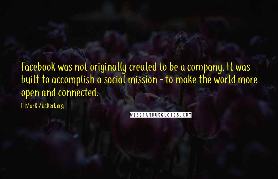 Mark Zuckerberg Quotes: Facebook was not originally created to be a company. It was built to accomplish a social mission - to make the world more open and connected.