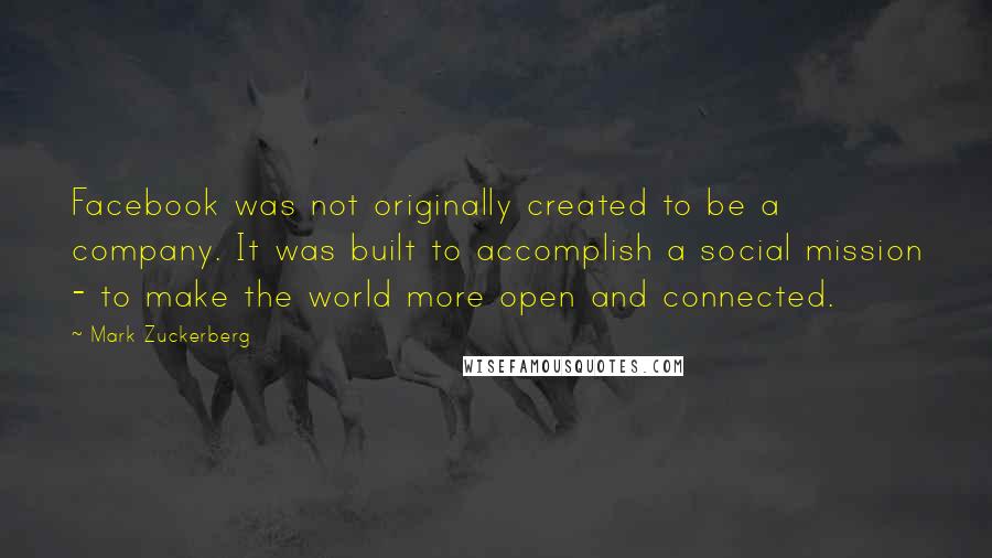 Mark Zuckerberg Quotes: Facebook was not originally created to be a company. It was built to accomplish a social mission - to make the world more open and connected.