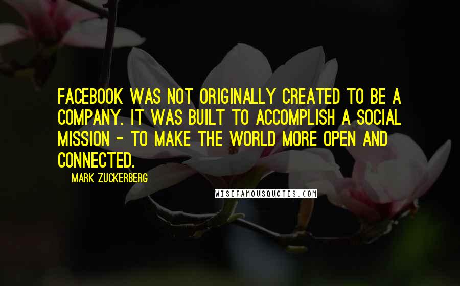 Mark Zuckerberg Quotes: Facebook was not originally created to be a company. It was built to accomplish a social mission - to make the world more open and connected.