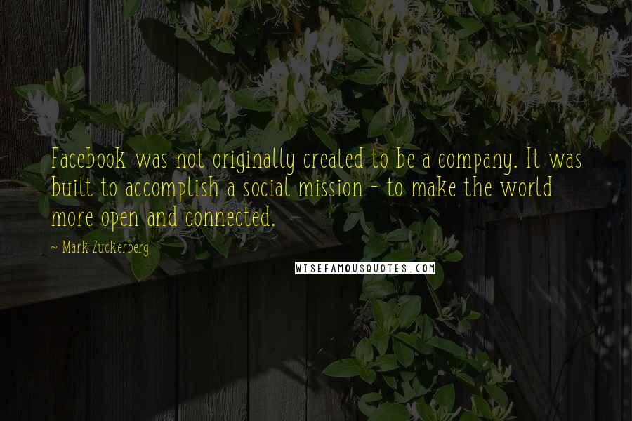 Mark Zuckerberg Quotes: Facebook was not originally created to be a company. It was built to accomplish a social mission - to make the world more open and connected.
