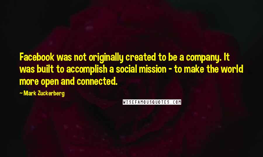 Mark Zuckerberg Quotes: Facebook was not originally created to be a company. It was built to accomplish a social mission - to make the world more open and connected.